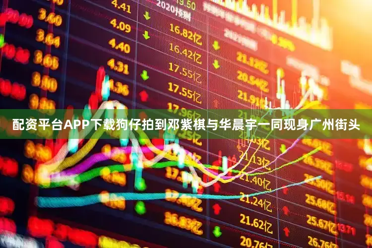 配资平台APP下载狗仔拍到邓紫棋与华晨宇一同现身广州街头