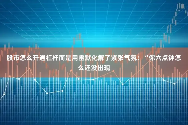 股市怎么开通杠杆而是用幽默化解了紧张气氛：“你六点钟怎么还没出现