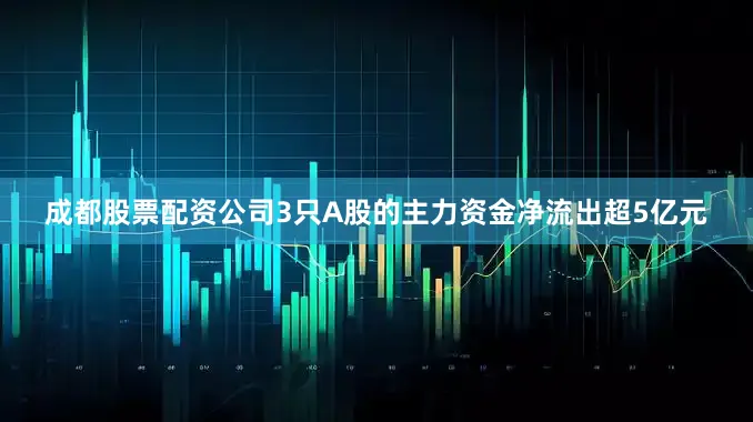 成都股票配资公司3只A股的主力资金净流出超5亿元